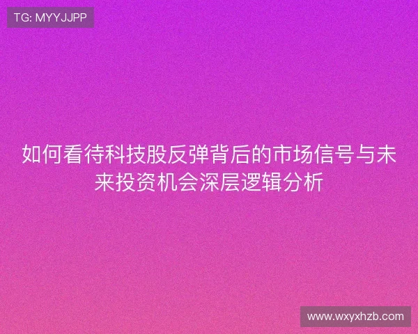 如何看待科技股反弹背后的市场信号与未来投资机会深层逻辑分析 如何看待科技股反弹背后的市场信号与未来投资机会深层逻辑分析